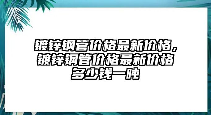 鍍鋅鋼管價(jià)格最新價(jià)格，鍍鋅鋼管價(jià)格最新價(jià)格多少錢一噸